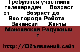 Требуются участники телепередач. › Возраст от ­ 18 › Возраст до ­ 60 - Все города Работа » Вакансии   . Ханты-Мансийский,Радужный г.